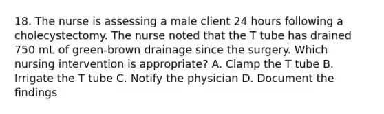 18. The nurse is assessing a male client 24 hours following a cholecystectomy. The nurse noted that the T tube has drained 750 mL of green-brown drainage since the surgery. Which nursing intervention is appropriate? A. Clamp the T tube B. Irrigate the T tube C. Notify the physician D. Document the findings