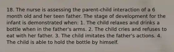 18. The nurse is assessing the parent-child interaction of a 6 month old and her teen father. The stage of development for the infant is demonstrated when: 1. The child relaxes and drinks a bottle when in the father's arms. 2. The child cries and refuses to eat with her father. 3. The child imitates the father's actions. 4. The child is able to hold the bottle by himself.