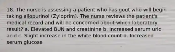 18. The nurse is assessing a patient who has gout who will begin taking allopurinol (Zyloprim). The nurse reviews the patient's medical record and will be concerned about which laboratory result? a. Elevated BUN and creatinine b. Increased serum uric acid c. Slight increase in the white blood count d. Increased serum glucose