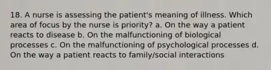 18. A nurse is assessing the patient's meaning of illness. Which area of focus by the nurse is priority? a. On the way a patient reacts to disease b. On the malfunctioning of biological processes c. On the malfunctioning of psychological processes d. On the way a patient reacts to family/social interactions