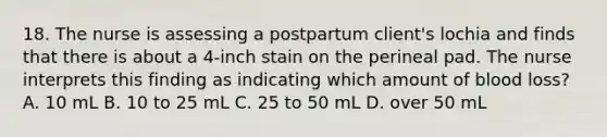 18. The nurse is assessing a postpartum client's lochia and finds that there is about a 4-inch stain on the perineal pad. The nurse interprets this finding as indicating which amount of blood loss? A. 10 mL B. 10 to 25 mL C. 25 to 50 mL D. over 50 mL