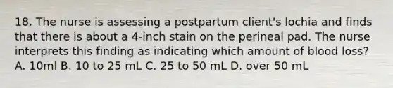 18. The nurse is assessing a postpartum client's lochia and finds that there is about a 4-inch stain on the perineal pad. The nurse interprets this finding as indicating which amount of blood loss? A. 10ml B. 10 to 25 mL C. 25 to 50 mL D. over 50 mL