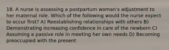 18. A nurse is assessing a postpartum woman's adjustment to her maternal role. Which of the following would the nurse expect to occur first? A) Reestablishing relationships with others B) Demonstrating increasing confidence in care of the newborn C) Assuming a passive role in meeting her own needs D) Becoming preoccupied with the present