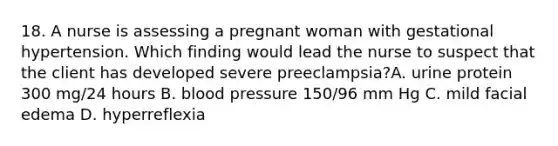 18. A nurse is assessing a pregnant woman with gestational hypertension. Which finding would lead the nurse to suspect that the client has developed severe preeclampsia?A. urine protein 300 mg/24 hours B. blood pressure 150/96 mm Hg C. mild facial edema D. hyperreflexia