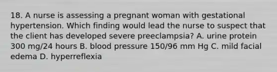 18. A nurse is assessing a pregnant woman with gestational hypertension. Which finding would lead the nurse to suspect that the client has developed severe preeclampsia? A. urine protein 300 mg/24 hours B. blood pressure 150/96 mm Hg C. mild facial edema D. hyperreflexia