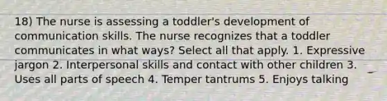 18) The nurse is assessing a toddler's development of communication skills. The nurse recognizes that a toddler communicates in what ways? Select all that apply. 1. Expressive jargon 2. Interpersonal skills and contact with other children 3. Uses all parts of speech 4. Temper tantrums 5. Enjoys talking