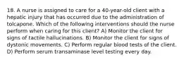 18. A nurse is assigned to care for a 40-year-old client with a hepatic injury that has occurred due to the administration of tolcapone. Which of the following interventions should the nurse perform when caring for this client? A) Monitor the client for signs of tactile hallucinations. B) Monitor the client for signs of dystonic movements. C) Perform regular blood tests of the client. D) Perform serum transaminase level testing every day.