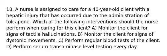 18. A nurse is assigned to care for a 40-year-old client with a hepatic injury that has occurred due to the administration of tolcapone. Which of the following interventions should the nurse perform when caring for this client? A) Monitor the client for signs of tactile hallucinations. B) Monitor the client for signs of dystonic movements. C) Perform regular blood tests of the client. D) Perform serum transaminase level testing every day.