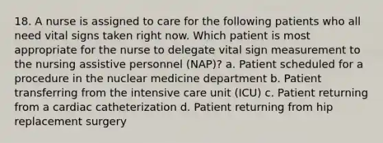 18. A nurse is assigned to care for the following patients who all need vital signs taken right now. Which patient is most appropriate for the nurse to delegate vital sign measurement to the nursing assistive personnel (NAP)? a. Patient scheduled for a procedure in the nuclear medicine department b. Patient transferring from the intensive care unit (ICU) c. Patient returning from a cardiac catheterization d. Patient returning from hip replacement surgery