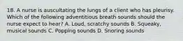 18. A nurse is auscultating the lungs of a client who has pleurisy. Which of the following adventitious breath sounds should the nurse expect to hear? A. Loud, scratchy sounds B. Squeaky, musical sounds C. Popping sounds D. Snoring sounds