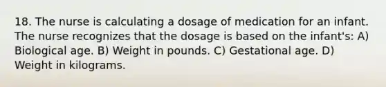 18. The nurse is calculating a dosage of medication for an infant. The nurse recognizes that the dosage is based on the infant's: A) Biological age. B) Weight in pounds. C) Gestational age. D) Weight in kilograms.