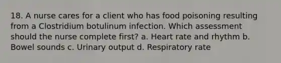 18. A nurse cares for a client who has food poisoning resulting from a Clostridium botulinum infection. Which assessment should the nurse complete first? a. Heart rate and rhythm b. Bowel sounds c. Urinary output d. Respiratory rate