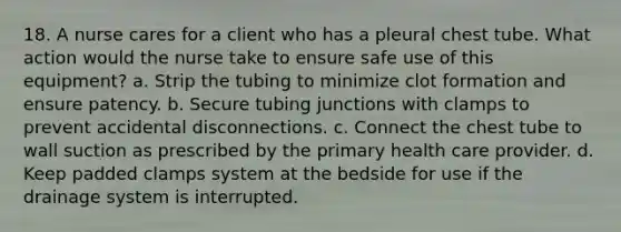 18. A nurse cares for a client who has a pleural chest tube. What action would the nurse take to ensure safe use of this equipment? a. Strip the tubing to minimize clot formation and ensure patency. b. Secure tubing junctions with clamps to prevent accidental disconnections. c. Connect the chest tube to wall suction as prescribed by the primary health care provider. d. Keep padded clamps system at the bedside for use if the drainage system is interrupted.