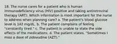 18. The nurse cares for a patient who is human immunodeficiency virus (HIV) positive and taking antiretroviral therapy (ART). Which information is most important for the nurse to address when planning care? a. The patient's blood glucose level is 142 mg/dL. b. The patient complains of feeling "constantly tired." c. The patient is unable to state the side effects of the medications. d. The patient states, "Sometimes I miss a dose of zidovudine (AZT)."