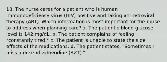 18. The nurse cares for a patient who is human immunodeficiency virus (HIV) positive and taking antiretroviral therapy (ART). Which information is most important for the nurse to address when planning care? a. The patient's blood glucose level is 142 mg/dL. b. The patient complains of feeling "constantly tired." c. The patient is unable to state the side effects of the medications. d. The patient states, "Sometimes I miss a dose of zidovudine (AZT)."