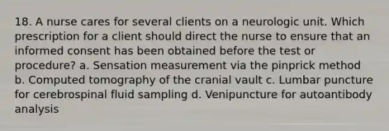 18. A nurse cares for several clients on a neurologic unit. Which prescription for a client should direct the nurse to ensure that an informed consent has been obtained before the test or procedure? a. Sensation measurement via the pinprick method b. Computed tomography of the cranial vault c. Lumbar puncture for cerebrospinal fluid sampling d. Venipuncture for autoantibody analysis