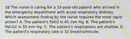 18 The nurse is caring for a 33-year-old patient who arrived in the emergency department with acute respiratory distress. Which assessment finding by the nurse requires the most rapid action? A. The patient's PaO2 is 45 mm Hg. B. The patient's PaCO2 is 33 mm Hg. C. The patient's respirations are shallow. D. The patient's respiratory rate is 32 breaths/minute.