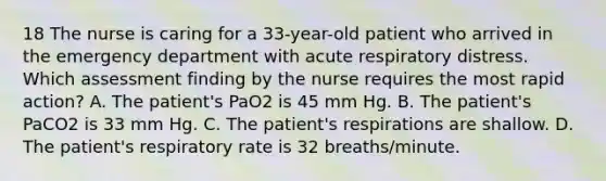 18 The nurse is caring for a 33-year-old patient who arrived in the emergency department with acute respiratory distress. Which assessment finding by the nurse requires the most rapid action? A. The patient's PaO2 is 45 mm Hg. B. The patient's PaCO2 is 33 mm Hg. C. The patient's respirations are shallow. D. The patient's respiratory rate is 32 breaths/minute.