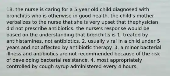 18. the nurse is caring for a 5-year-old child diagnosed with bronchitis who is otherwise in good health. the child's mother verbalizes to the nurse that she is very upset that thephysician did not prescribe antibiotics. the nurse's response would be based on the understanding that bronchitis is 1. treated by antihistamines, not antibiotics. 2. usually viral in a child under 5 years and not affected by antibiotic therapy. 3. a minor bacterial illness and antibiotics are not recommended because of the risk of developing bacterial resistance. 4. most appropriately controlled by cough syrup administered every 4 hours.