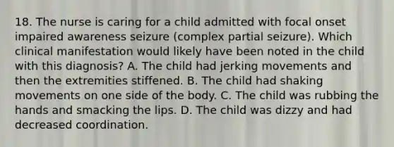 18. The nurse is caring for a child admitted with focal onset impaired awareness seizure (complex partial seizure). Which clinical manifestation would likely have been noted in the child with this diagnosis? A. The child had jerking movements and then the extremities stiffened. B. The child had shaking movements on one side of the body. C. The child was rubbing the hands and smacking the lips. D. The child was dizzy and had decreased coordination.