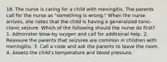 18. The nurse is caring for a child with meningitis. The parents call for the nurse as "something is wrong." When the nurse arrives, she notes that the child is having a generalized tonic-clonic seizure. Which of the following should the nurse do first? 1. Administer blow-by oxygen and call for additional help. 2. Reassure the parents that seizures are common in children with meningitis. 3. Call a code and ask the parents to leave the room. 4. Assess the child's temperature and blood pressure.