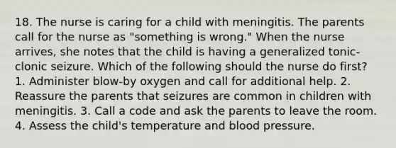 18. The nurse is caring for a child with meningitis. The parents call for the nurse as "something is wrong." When the nurse arrives, she notes that the child is having a generalized tonic-clonic seizure. Which of the following should the nurse do first? 1. Administer blow-by oxygen and call for additional help. 2. Reassure the parents that seizures are common in children with meningitis. 3. Call a code and ask the parents to leave the room. 4. Assess the child's temperature and blood pressure.