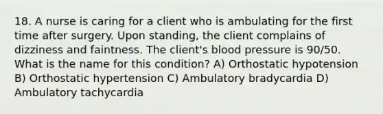 18. A nurse is caring for a client who is ambulating for the first time after surgery. Upon standing, the client complains of dizziness and faintness. The client's blood pressure is 90/50. What is the name for this condition? A) Orthostatic hypotension B) Orthostatic hypertension C) Ambulatory bradycardia D) Ambulatory tachycardia