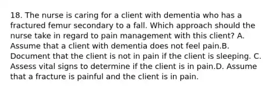 18. The nurse is caring for a client with dementia who has a fractured femur secondary to a fall. Which approach should the nurse take in regard to pain management with this client? A. Assume that a client with dementia does not feel pain.B. Document that the client is not in pain if the client is sleeping. C. Assess vital signs to determine if the client is in pain.D. Assume that a fracture is painful and the client is in pain.