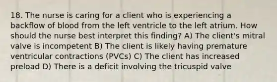 18. The nurse is caring for a client who is experiencing a backflow of blood from the left ventricle to the left atrium. How should the nurse best interpret this finding? A) The client's mitral valve is incompetent B) The client is likely having premature ventricular contractions (PVCs) C) The client has increased preload D) There is a deficit involving the tricuspid valve