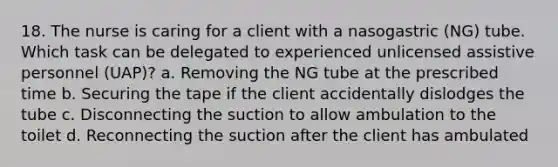 18. The nurse is caring for a client with a nasogastric (NG) tube. Which task can be delegated to experienced unlicensed assistive personnel (UAP)? a. Removing the NG tube at the prescribed time b. Securing the tape if the client accidentally dislodges the tube c. Disconnecting the suction to allow ambulation to the toilet d. Reconnecting the suction after the client has ambulated