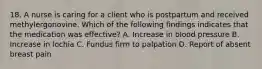 18. A nurse is caring for a client who is postpartum and received methylergonovine. Which of the following findings indicates that the medication was effective? A. Increase in blood pressure B. Increase in lochia C. Fundus firm to palpation D. Report of absent breast pain