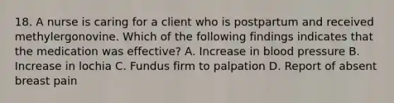 18. A nurse is caring for a client who is postpartum and received methylergonovine. Which of the following findings indicates that the medication was effective? A. Increase in blood pressure B. Increase in lochia C. Fundus firm to palpation D. Report of absent breast pain
