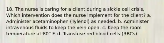 18. The nurse is caring for a client during a sickle cell crisis. Which intervention does the nurse implement for the client? a. Administer acetaminophen (Tylenol) as needed. b. Administer intravenous fluids to keep the vein open. c. Keep the room temperature at 80° F. d. Transfuse red blood cells (RBCs).