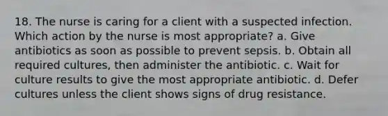 18. The nurse is caring for a client with a suspected infection. Which action by the nurse is most appropriate? a. Give antibiotics as soon as possible to prevent sepsis. b. Obtain all required cultures, then administer the antibiotic. c. Wait for culture results to give the most appropriate antibiotic. d. Defer cultures unless the client shows signs of drug resistance.