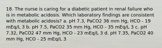 18. The nurse is caring for a diabetic patient in renal failure who is in metabolic acidosis. Which laboratory findings are consistent with metabolic acidosis? a. pH 7.3, PaCO2 36 mm Hg, HCO - 19 mEq/L 3 b. pH 7.5, PaCO2 35 mm Hg, HCO - 35 mEq/L 3 c. pH 7.32, PaCO2 47 mm Hg, HCO - 23 mEq/L 3 d. pH 7.35, PaCO2 40 mm Hg, HCO - 25 mEq/L 3