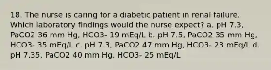 18. The nurse is caring for a diabetic patient in renal failure. Which laboratory findings would the nurse expect? a. pH 7.3, PaCO2 36 mm Hg, HCO3- 19 mEq/L b. pH 7.5, PaCO2 35 mm Hg, HCO3- 35 mEq/L c. pH 7.3, PaCO2 47 mm Hg, HCO3- 23 mEq/L d. pH 7.35, PaCO2 40 mm Hg, HCO3- 25 mEq/L