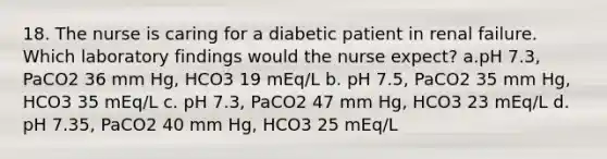 18. The nurse is caring for a diabetic patient in renal failure. Which laboratory findings would the nurse expect? a.pH 7.3, PaCO2 36 mm Hg, HCO3 19 mEq/L b. pH 7.5, PaCO2 35 mm Hg, HCO3 35 mEq/L c. pH 7.3, PaCO2 47 mm Hg, HCO3 23 mEq/L d. pH 7.35, PaCO2 40 mm Hg, HCO3 25 mEq/L