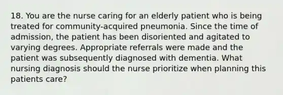 18. You are the nurse caring for an elderly patient who is being treated for community-acquired pneumonia. Since the time of admission, the patient has been disoriented and agitated to varying degrees. Appropriate referrals were made and the patient was subsequently diagnosed with dementia. What nursing diagnosis should the nurse prioritize when planning this patients care?