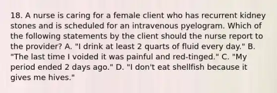 18. A nurse is caring for a female client who has recurrent kidney stones and is scheduled for an intravenous pyelogram. Which of the following statements by the client should the nurse report to the provider? A. "I drink at least 2 quarts of fluid every day." B. "The last time I voided it was painful and red-tinged." C. "My period ended 2 days ago." D. "I don't eat shellfish because it gives me hives."