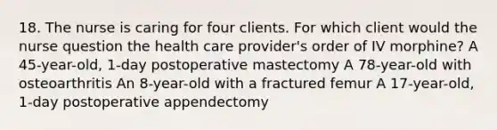 18. The nurse is caring for four clients. For which client would the nurse question the health care provider's order of IV morphine? A 45-year-old, 1-day postoperative mastectomy A 78-year-old with osteoarthritis An 8-year-old with a fractured femur A 17-year-old, 1-day postoperative appendectomy