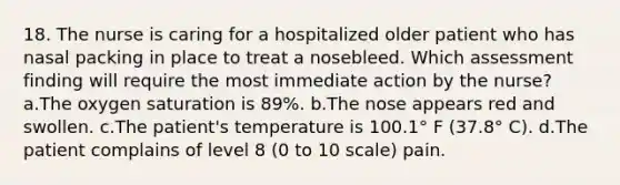 18. The nurse is caring for a hospitalized older patient who has nasal packing in place to treat a nosebleed. Which assessment finding will require the most immediate action by the nurse? a.The oxygen saturation is 89%. b.The nose appears red and swollen. c.The patient's temperature is 100.1° F (37.8° C). d.The patient complains of level 8 (0 to 10 scale) pain.