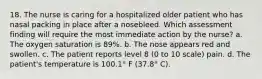 18. The nurse is caring for a hospitalized older patient who has nasal packing in place after a nosebleed. Which assessment finding will require the most immediate action by the nurse? a. The oxygen saturation is 89%. b. The nose appears red and swollen. c. The patient reports level 8 (0 to 10 scale) pain. d. The patient's temperature is 100.1° F (37.8° C).