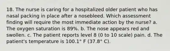 18. The nurse is caring for a hospitalized older patient who has nasal packing in place after a nosebleed. Which assessment finding will require the most immediate action by the nurse? a. The oxygen saturation is 89%. b. The nose appears red and swollen. c. The patient reports level 8 (0 to 10 scale) pain. d. The patient's temperature is 100.1° F (37.8° C).