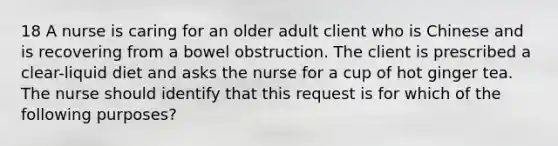 18 A nurse is caring for an older adult client who is Chinese and is recovering from a bowel obstruction. The client is prescribed a clear-liquid diet and asks the nurse for a cup of hot ginger tea. The nurse should identify that this request is for which of the following purposes?