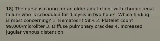 18) The nurse is caring for an older adult client with chronic renal failure who is scheduled for dialysis in two hours. Which finding is most concerning? 1. Hematocrit 58% 2. Platelet count 99,000/microliter 3. Diffuse pulmonary crackles 4. Increased jugular venous distention