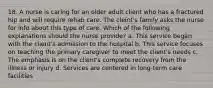 18. A nurse is caring for an older adult client who has a fractured hip and will require rehab care. The cleint's family asks the nurse for info about this type of care. Which of the following explanations should the nurse provide? a. This service began with the client's admission to the hospital b. This service focuses on teaching the primary caregiver to meet the client's needs c. The emphasis is on the client's complete recovery from the illness or injury d. Services are centered in long-term care facilities