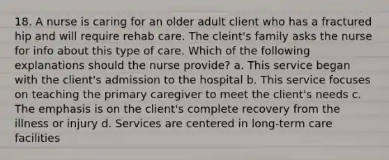 18. A nurse is caring for an older adult client who has a fractured hip and will require rehab care. The cleint's family asks the nurse for info about this type of care. Which of the following explanations should the nurse provide? a. This service began with the client's admission to the hospital b. This service focuses on teaching the primary caregiver to meet the client's needs c. The emphasis is on the client's complete recovery from the illness or injury d. Services are centered in long-term care facilities