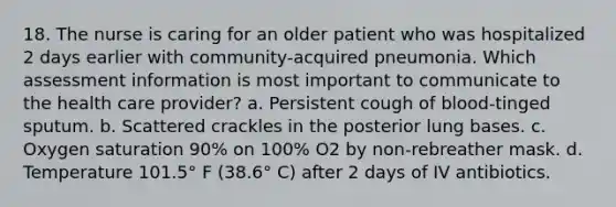 18. The nurse is caring for an older patient who was hospitalized 2 days earlier with community-acquired pneumonia. Which assessment information is most important to communicate to the health care provider? a. Persistent cough of blood-tinged sputum. b. Scattered crackles in the posterior lung bases. c. Oxygen saturation 90% on 100% O2 by non-rebreather mask. d. Temperature 101.5° F (38.6° C) after 2 days of IV antibiotics.