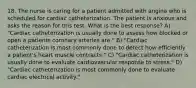 18. The nurse is caring for a patient admitted with angina who is scheduled for cardiac catheterization. The patient is anxious and asks the reason for this test. What is the best response? A) "Cardiac catheterization is usually done to assess how blocked or open a patients coronary arteries are." B) "Cardiac catheterization is most commonly done to detect how efficiently a patient's heart muscle contracts." C) "Cardiac catheterization is usually done to evaluate cardiovascular response to stress." D) "Cardiac catheterization is most commonly done to evaluate cardiac electrical activity."