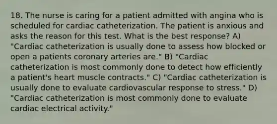 18. The nurse is caring for a patient admitted with angina who is scheduled for cardiac catheterization. The patient is anxious and asks the reason for this test. What is the best response? A) "Cardiac catheterization is usually done to assess how blocked or open a patients coronary arteries are." B) "Cardiac catheterization is most commonly done to detect how efficiently a patient's heart muscle contracts." C) "Cardiac catheterization is usually done to evaluate cardiovascular response to stress." D) "Cardiac catheterization is most commonly done to evaluate cardiac electrical activity."